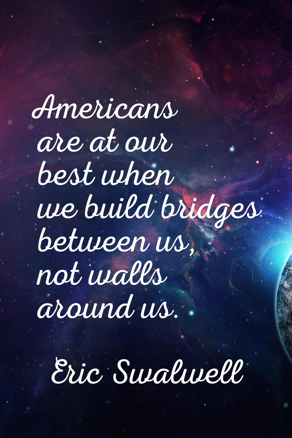 Americans are at our best when we build bridges between us, not walls around us.