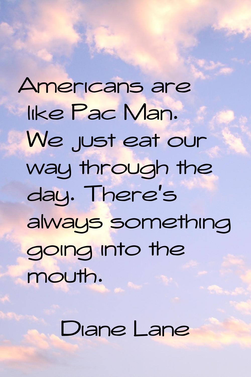 Americans are like Pac Man. We just eat our way through the day. There's always something going int