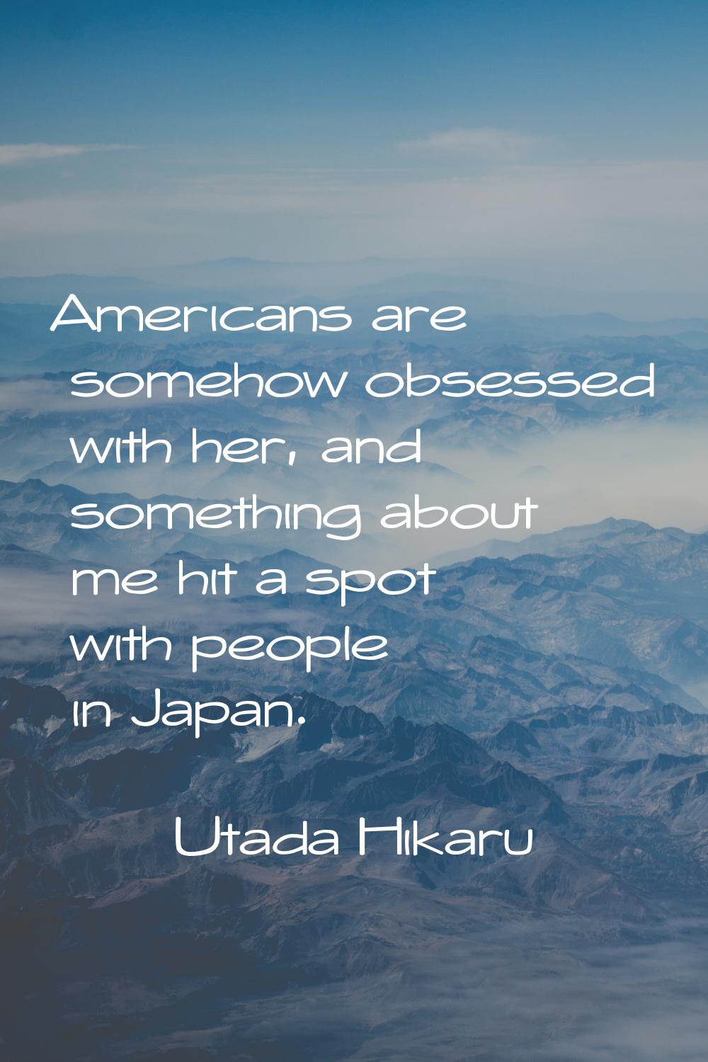 Americans are somehow obsessed with her, and something about me hit a spot with people in Japan.