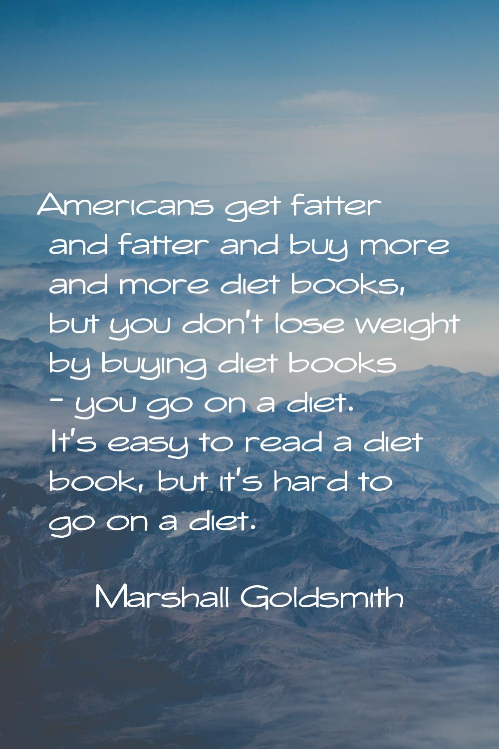 Americans get fatter and fatter and buy more and more diet books, but you don't lose weight by buyi