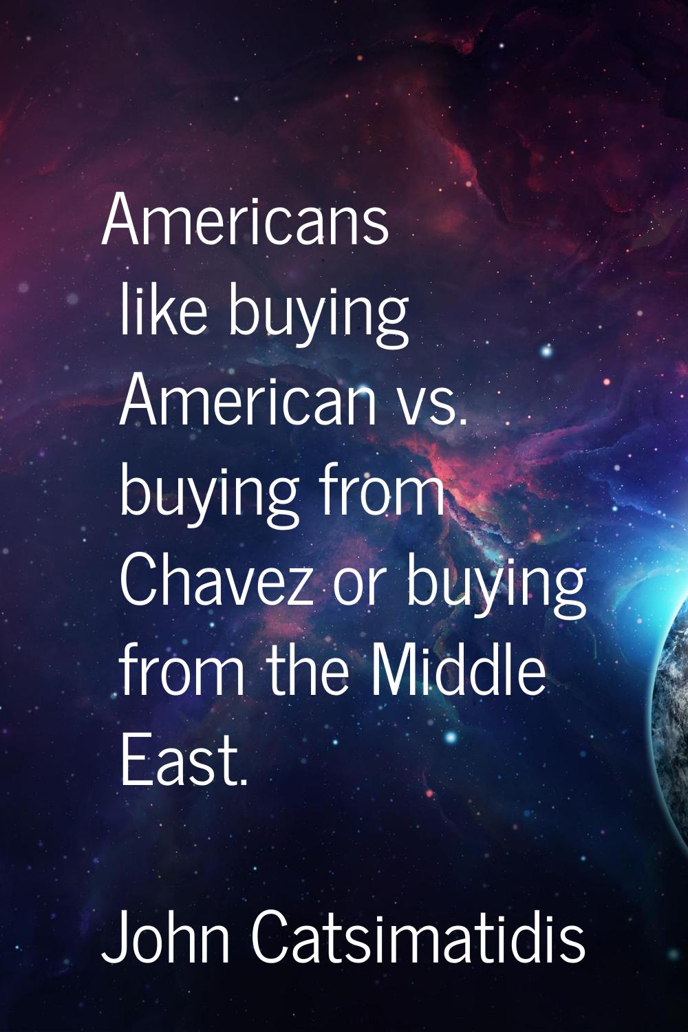 Americans like buying American vs. buying from Chavez or buying from the Middle East.