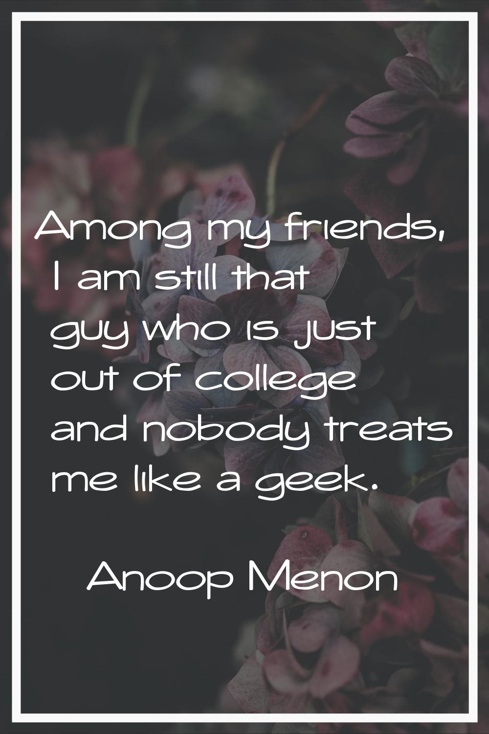 Among my friends, I am still that guy who is just out of college and nobody treats me like a geek.