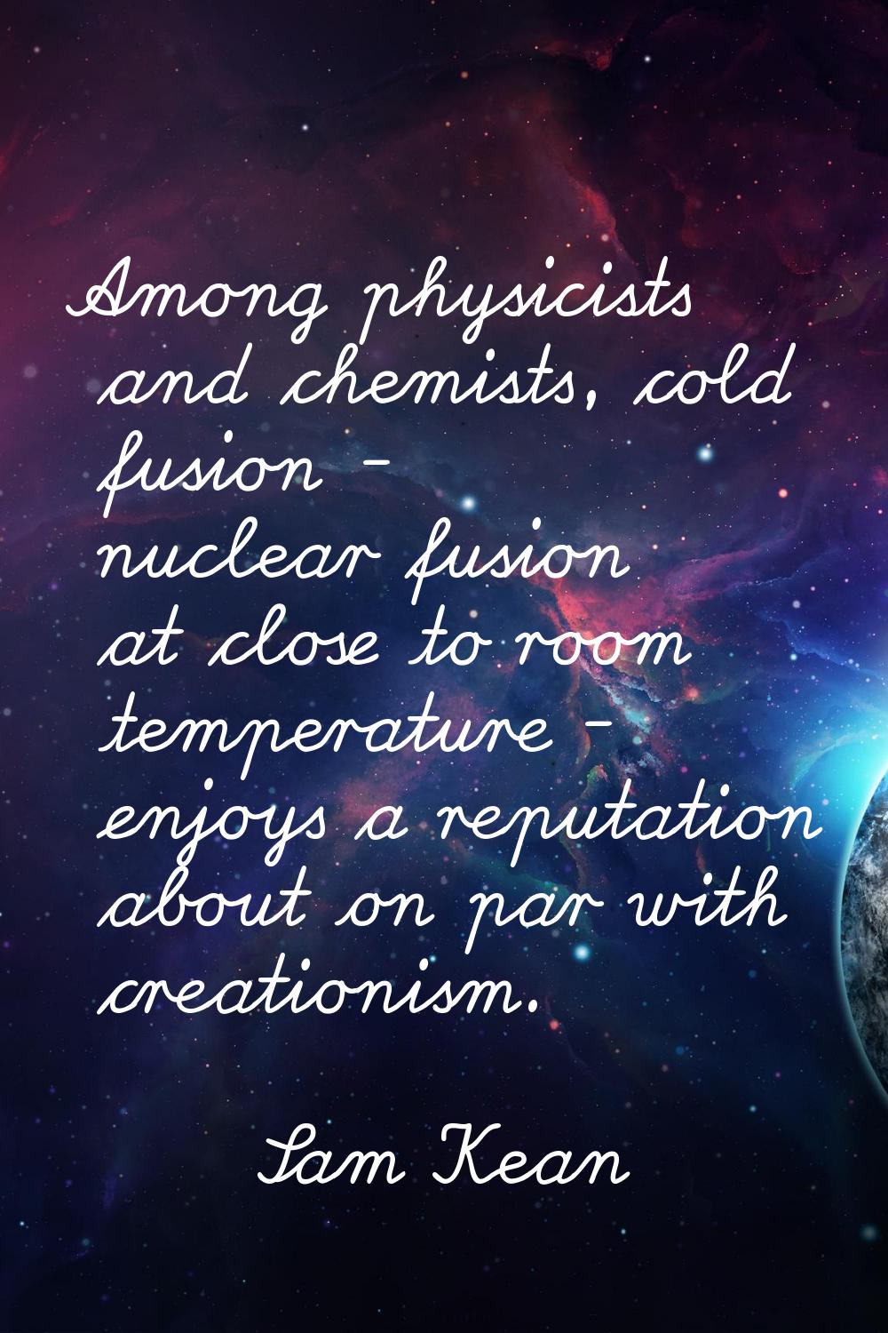 Among physicists and chemists, cold fusion - nuclear fusion at close to room temperature - enjoys a