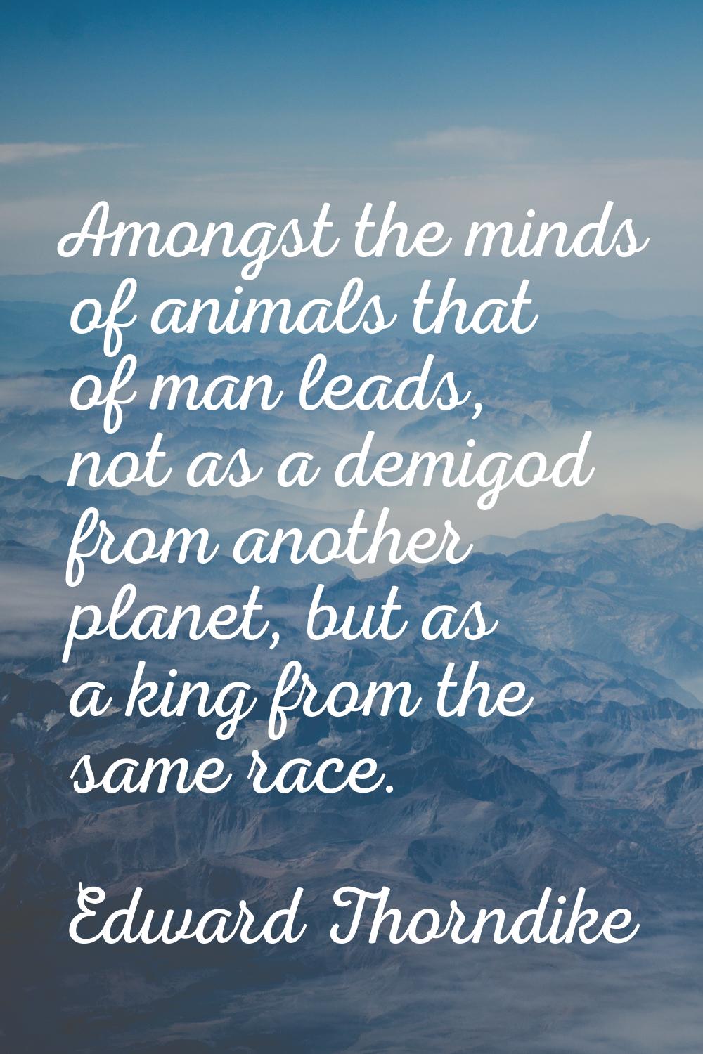 Amongst the minds of animals that of man leads, not as a demigod from another planet, but as a king