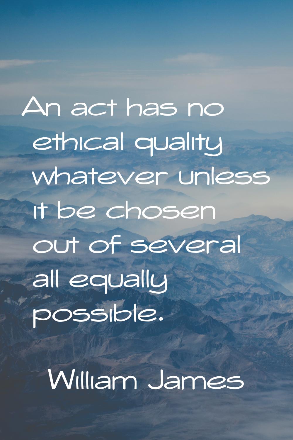 An act has no ethical quality whatever unless it be chosen out of several all equally possible.