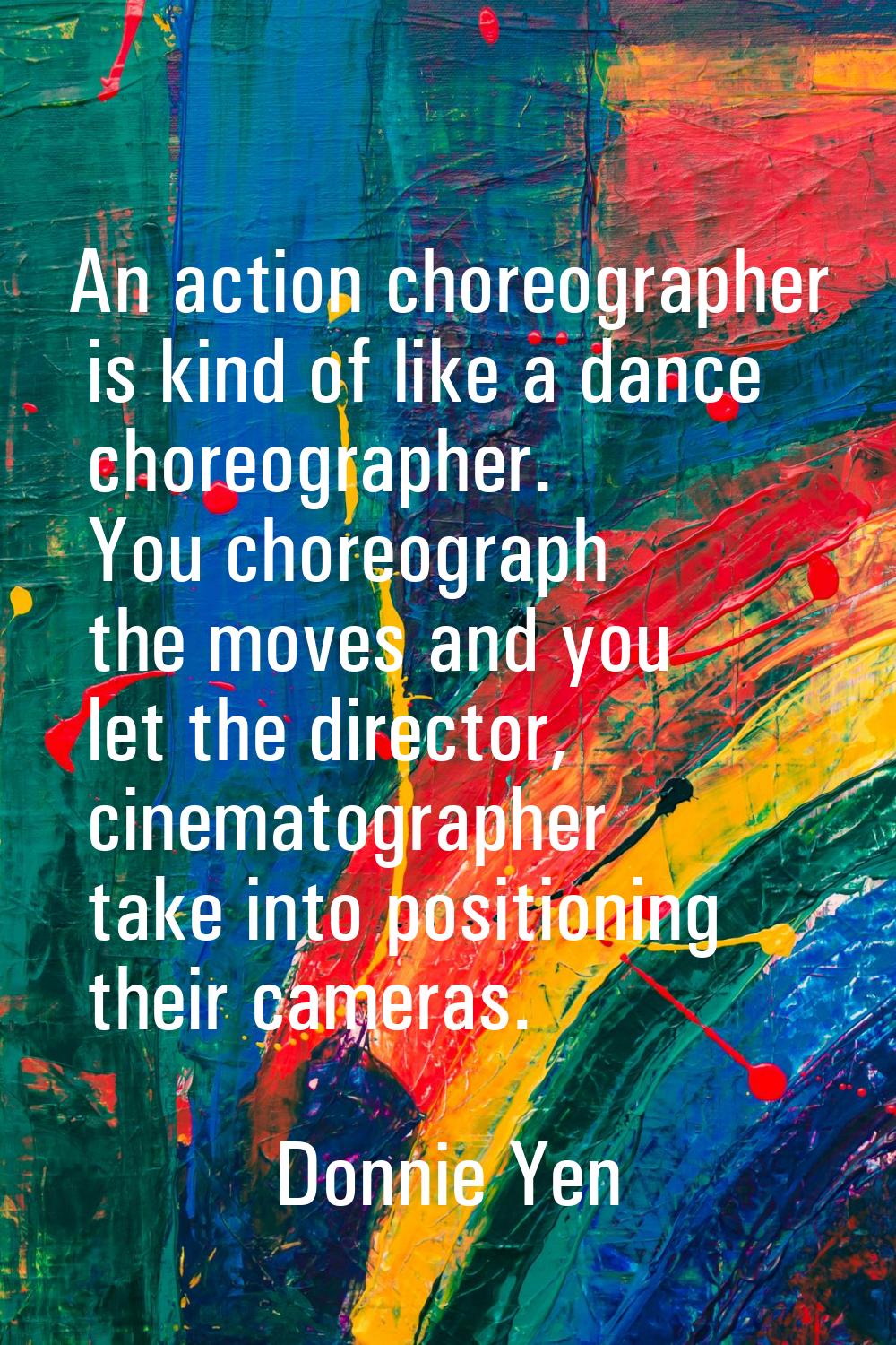 An action choreographer is kind of like a dance choreographer. You choreograph the moves and you le