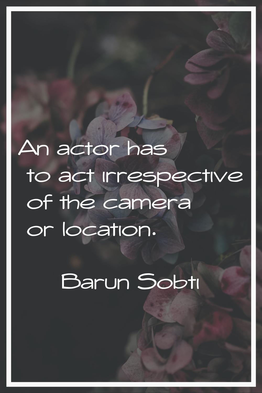 An actor has to act irrespective of the camera or location.