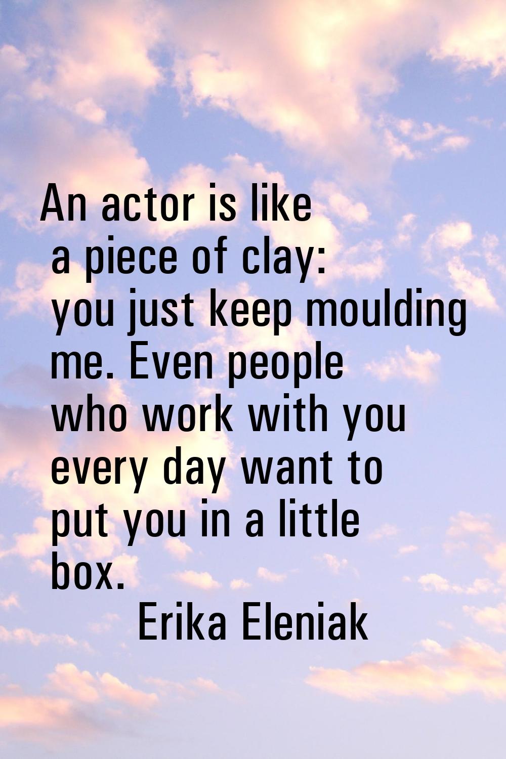 An actor is like a piece of clay: you just keep moulding me. Even people who work with you every da