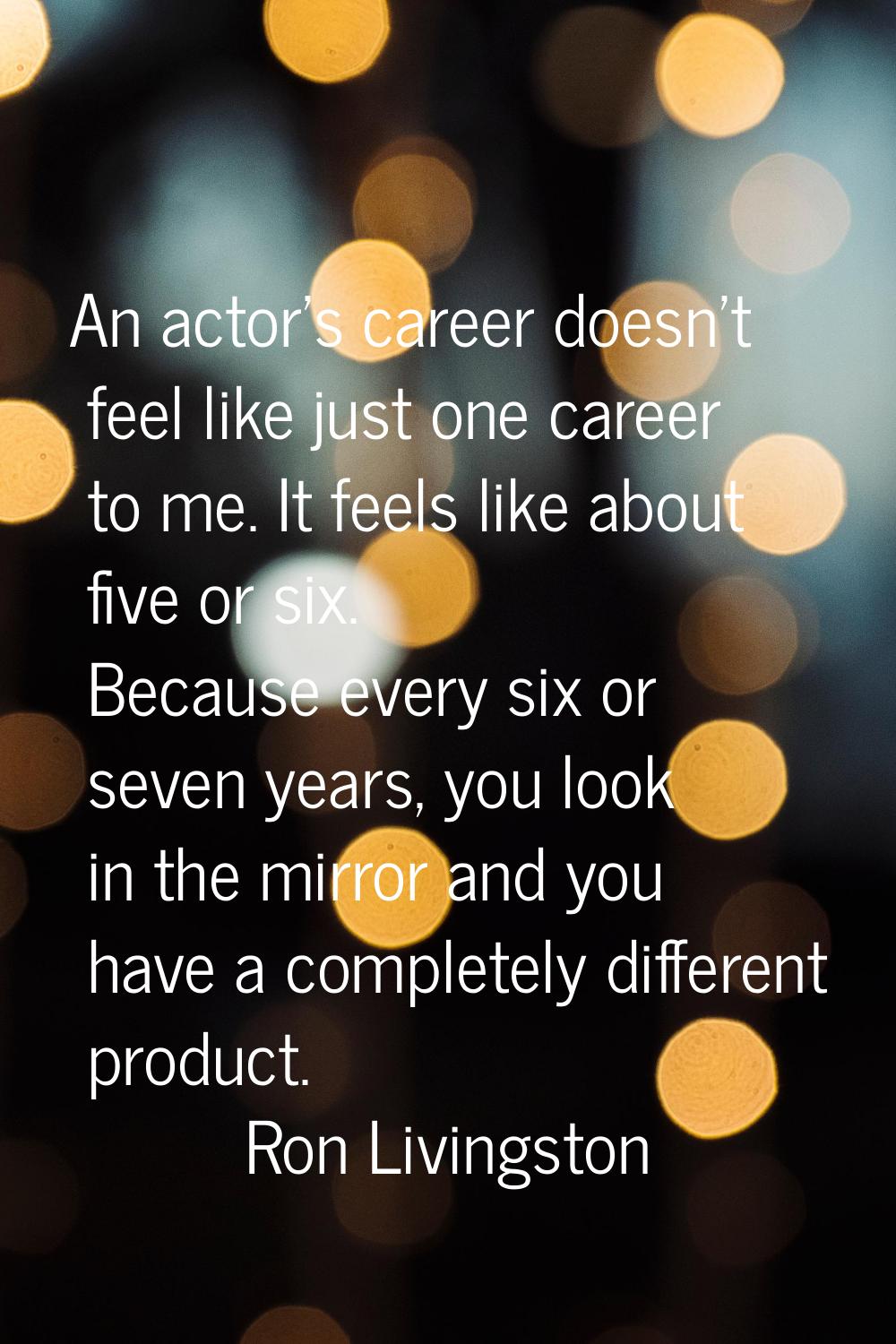 An actor's career doesn't feel like just one career to me. It feels like about five or six. Because