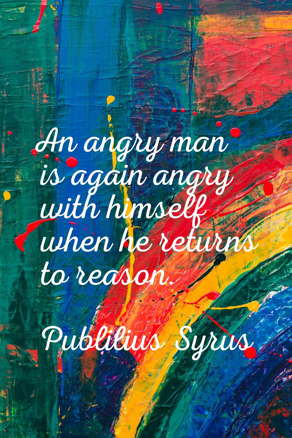 An angry man is again angry with himself when he returns to reason.