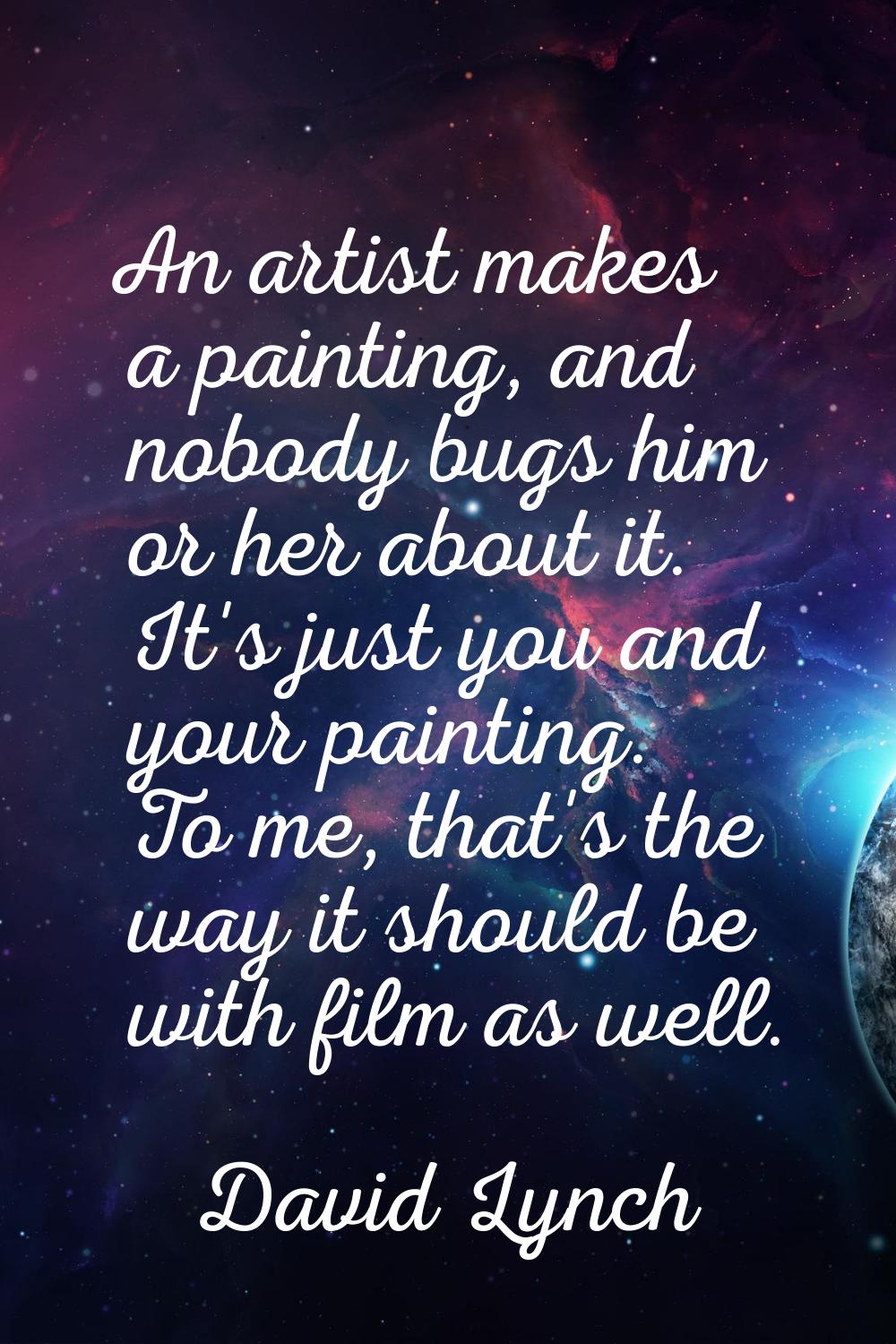 An artist makes a painting, and nobody bugs him or her about it. It's just you and your painting. T
