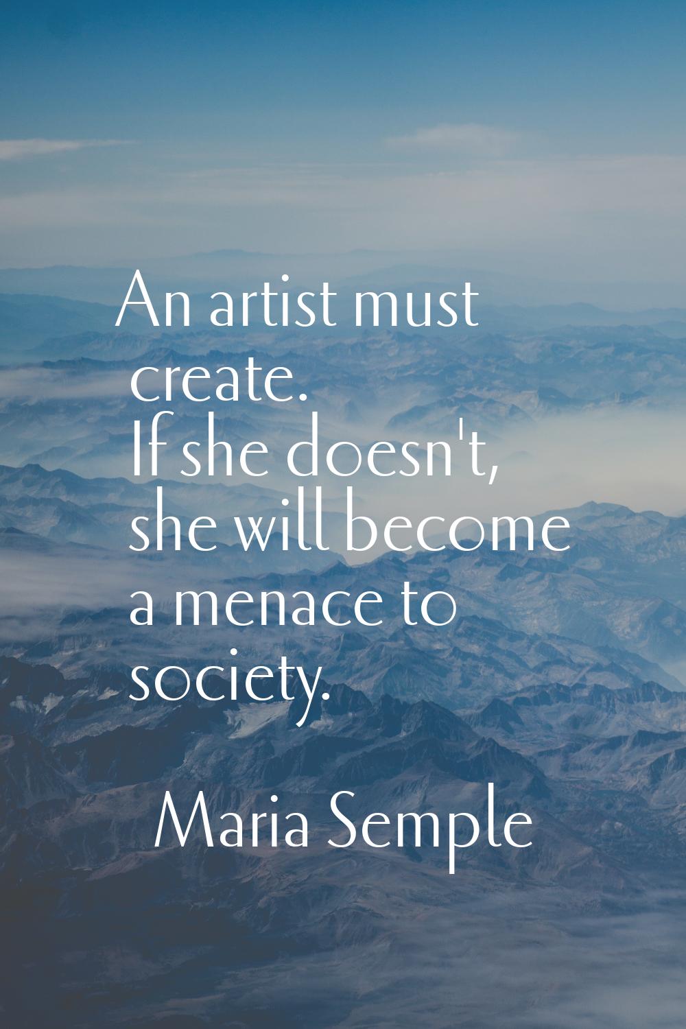 An artist must create. If she doesn't, she will become a menace to society.