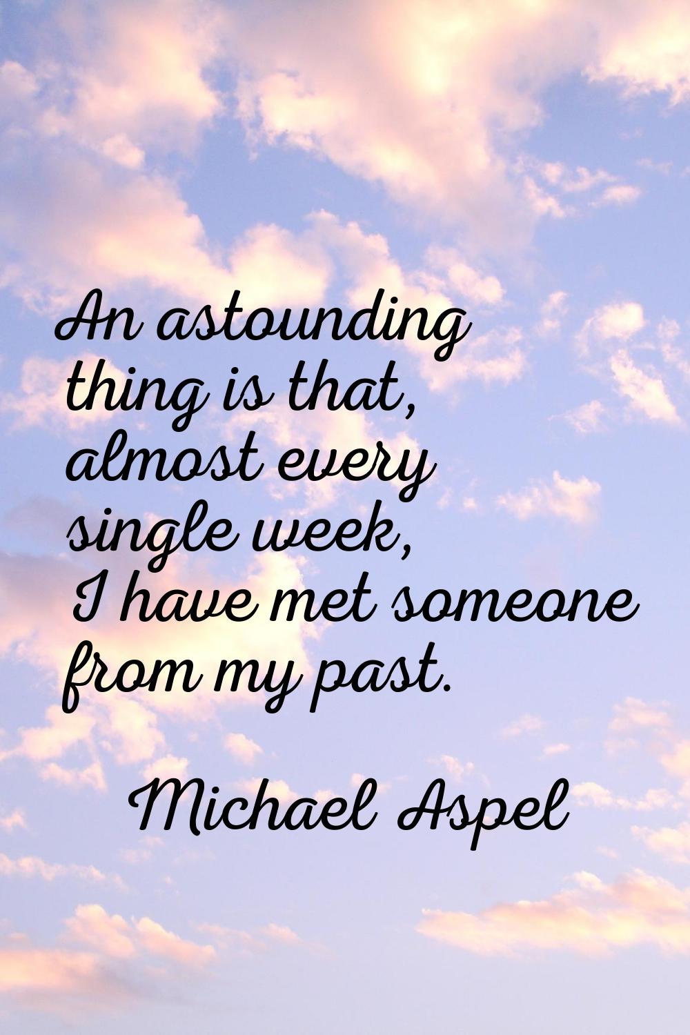 An astounding thing is that, almost every single week, I have met someone from my past.