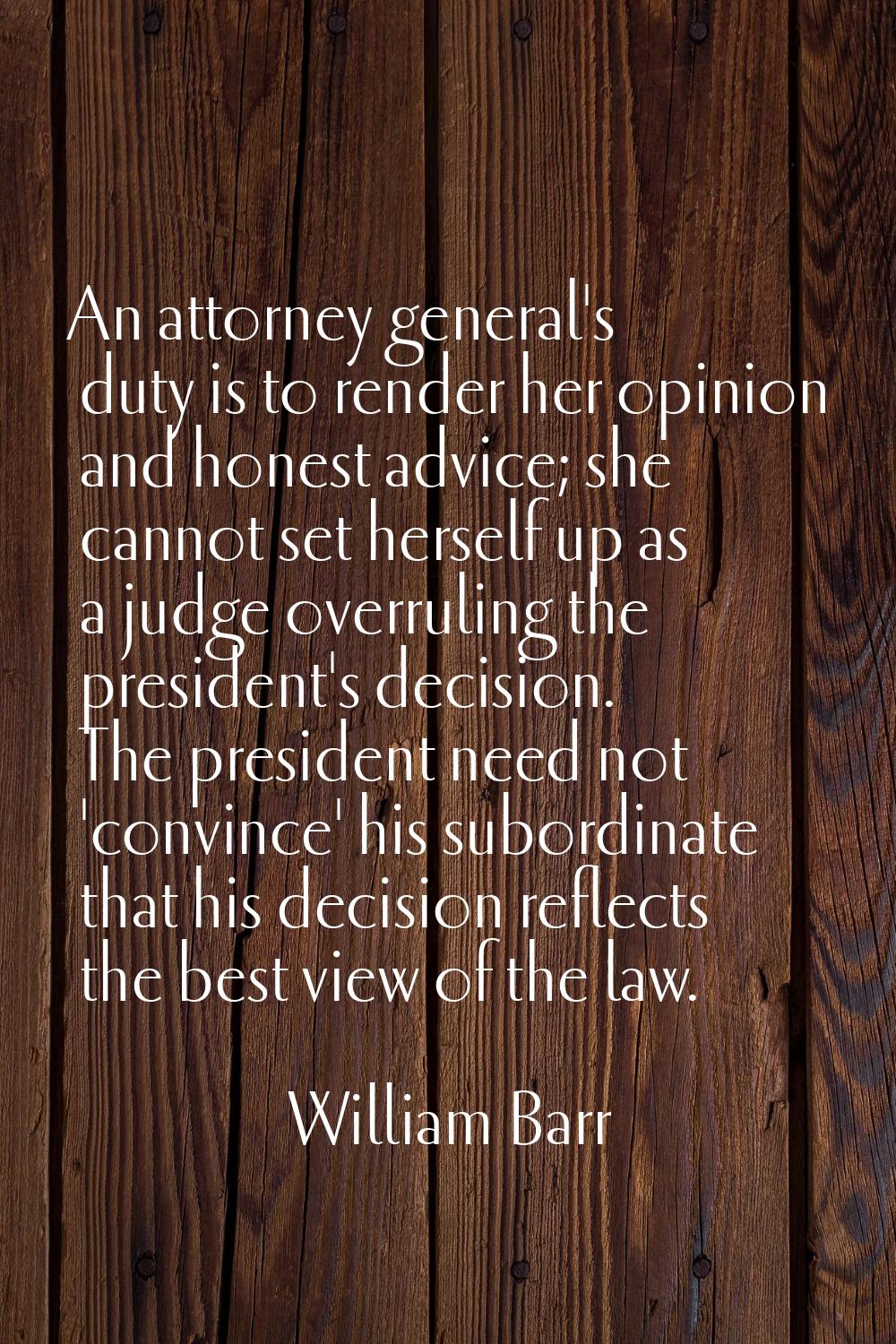 An attorney general's duty is to render her opinion and honest advice; she cannot set herself up as