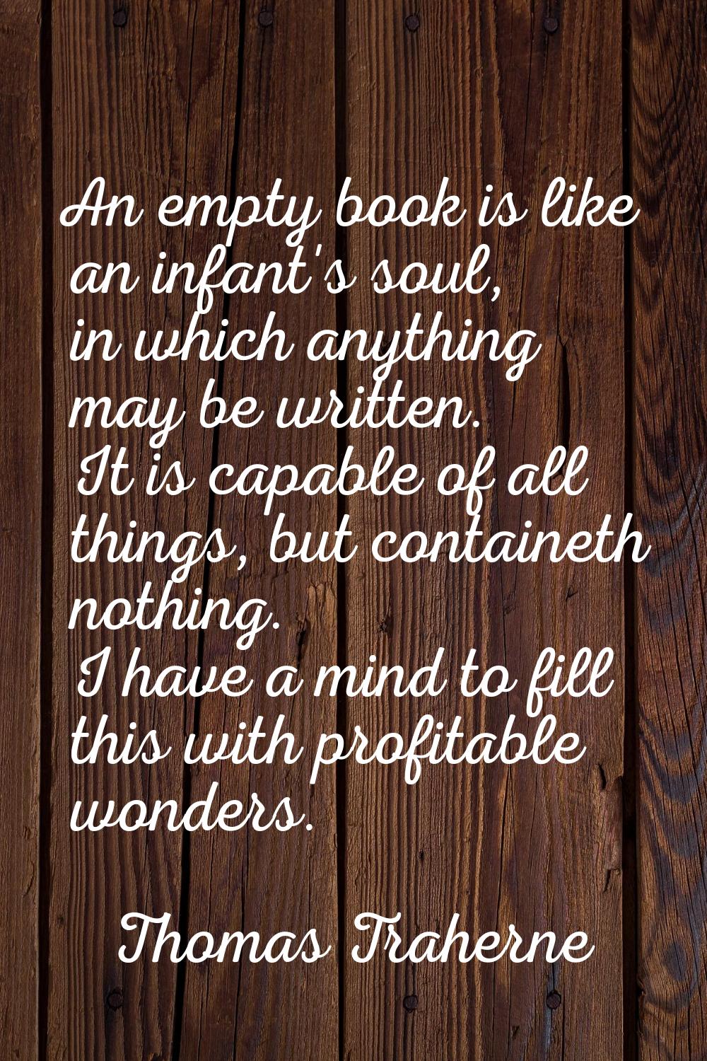 An empty book is like an infant's soul, in which anything may be written. It is capable of all thin