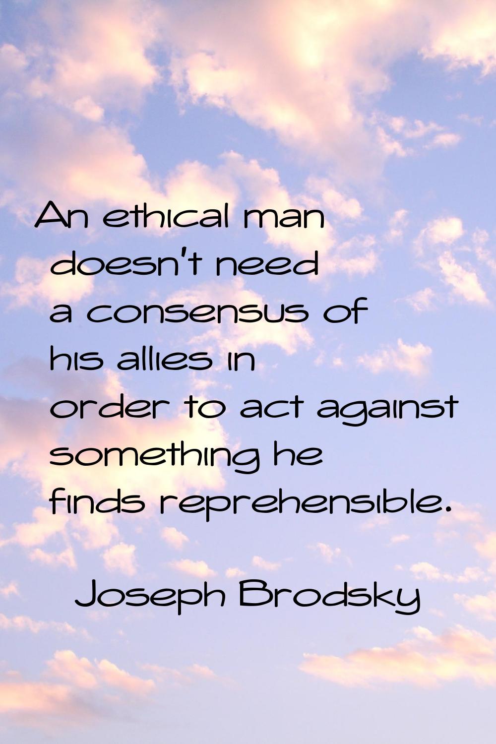 An ethical man doesn't need a consensus of his allies in order to act against something he finds re