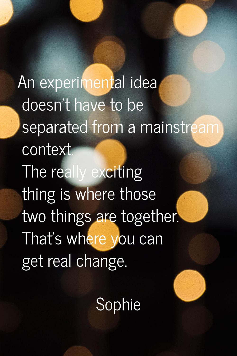 An experimental idea doesn't have to be separated from a mainstream context. The really exciting th