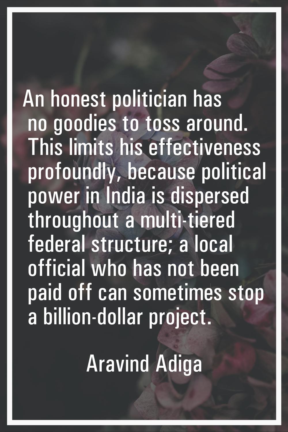 An honest politician has no goodies to toss around. This limits his effectiveness profoundly, becau