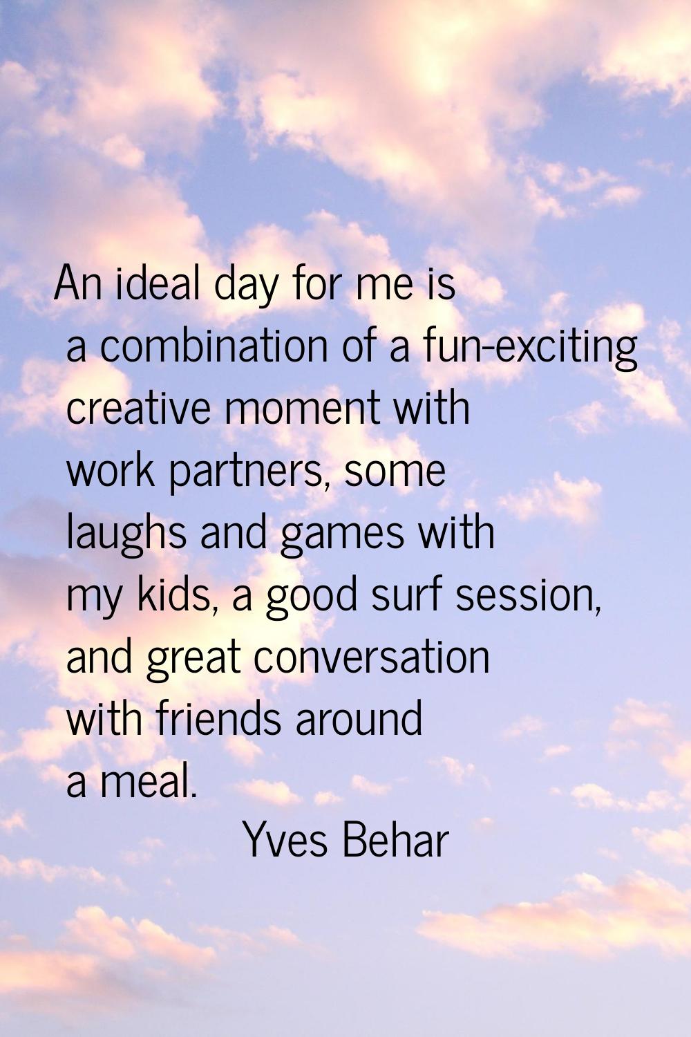 An ideal day for me is a combination of a fun-exciting creative moment with work partners, some lau