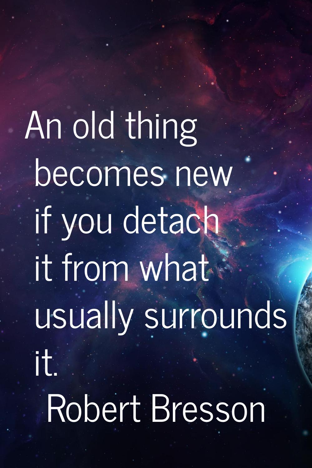 An old thing becomes new if you detach it from what usually surrounds it.