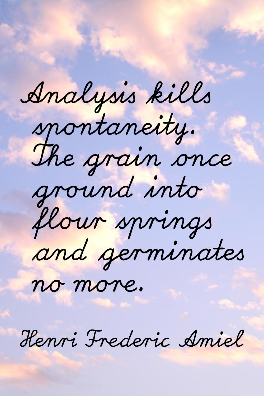 Analysis kills spontaneity. The grain once ground into flour springs and germinates no more.