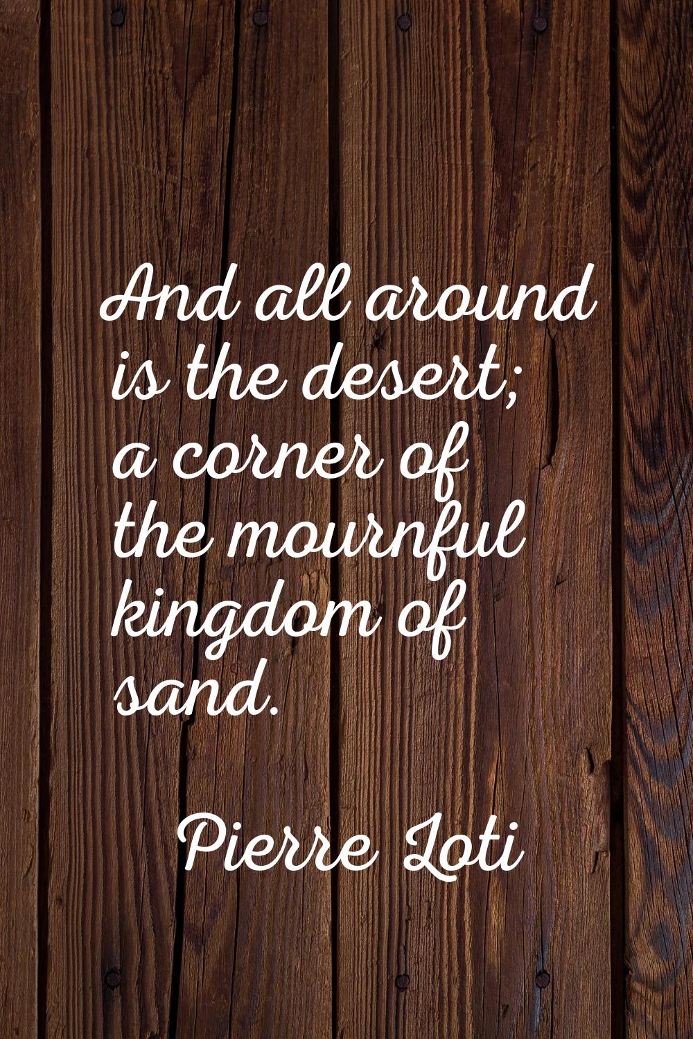 And all around is the desert; a corner of the mournful kingdom of sand.