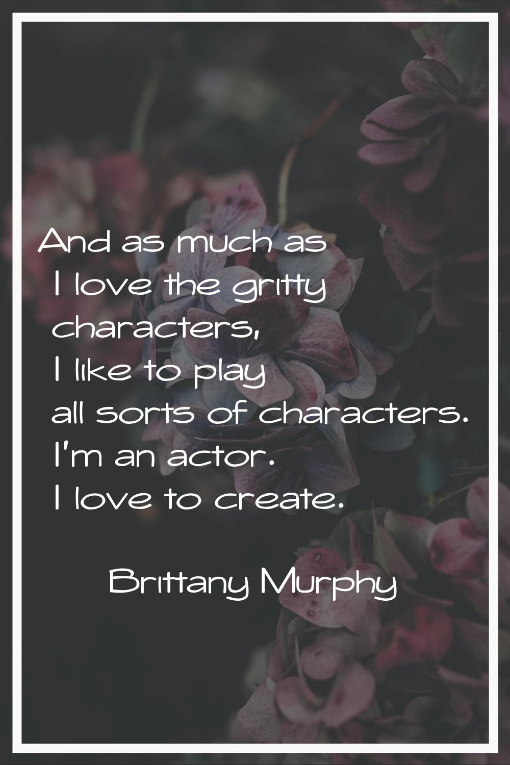 And as much as I love the gritty characters, I like to play all sorts of characters. I'm an actor. 