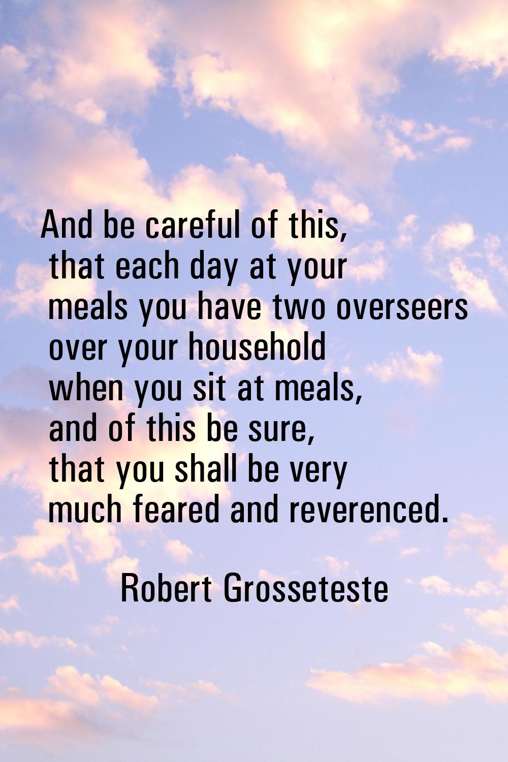 And be careful of this, that each day at your meals you have two overseers over your household when