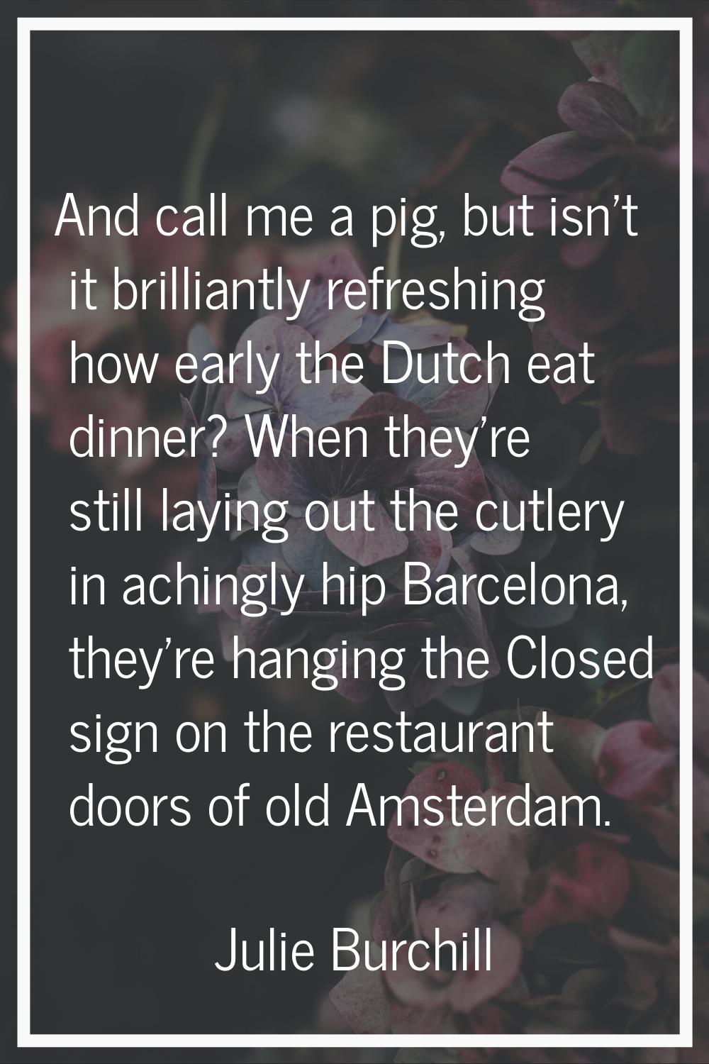 And call me a pig, but isn't it brilliantly refreshing how early the Dutch eat dinner? When they're