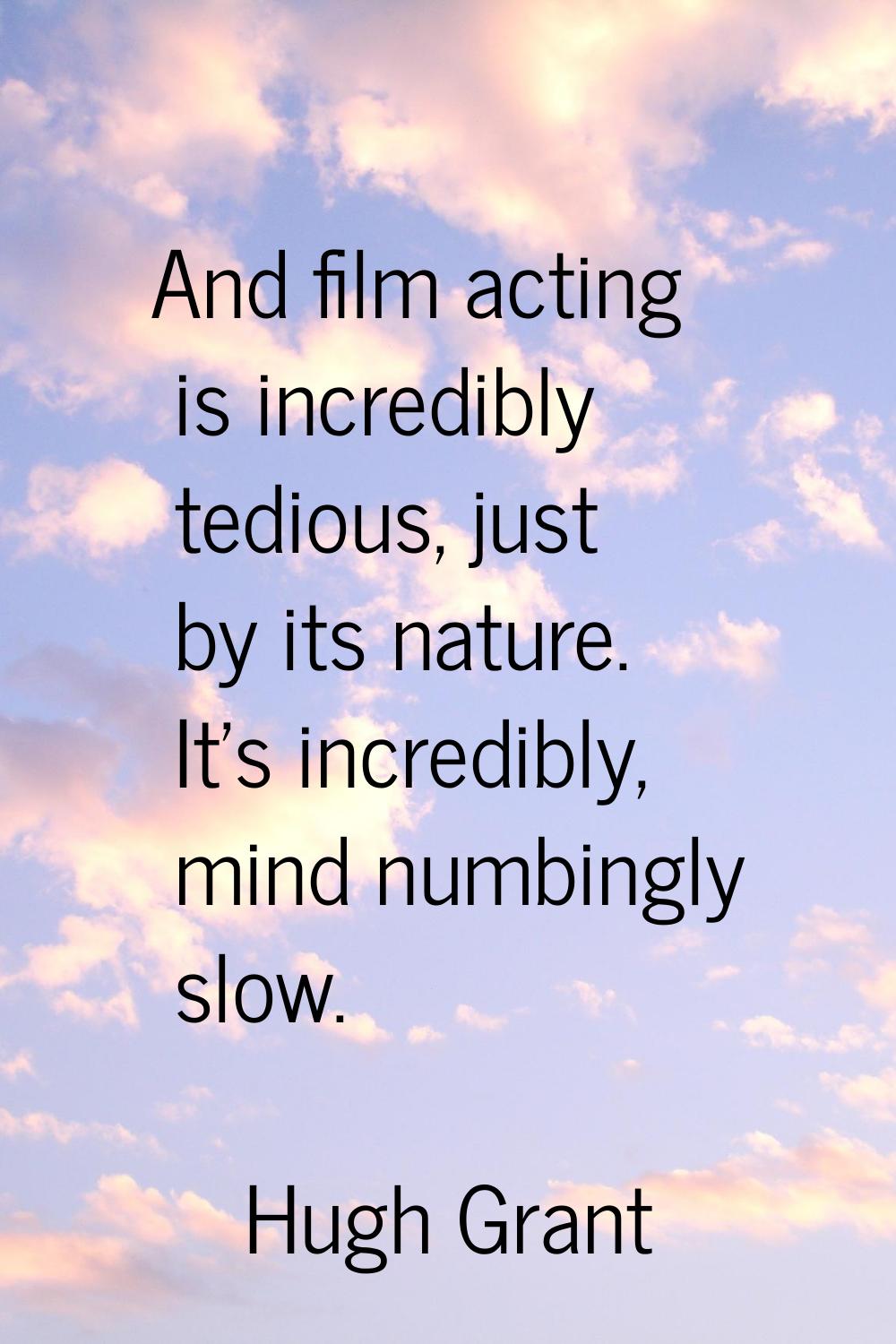 And film acting is incredibly tedious, just by its nature. It's incredibly, mind numbingly slow.