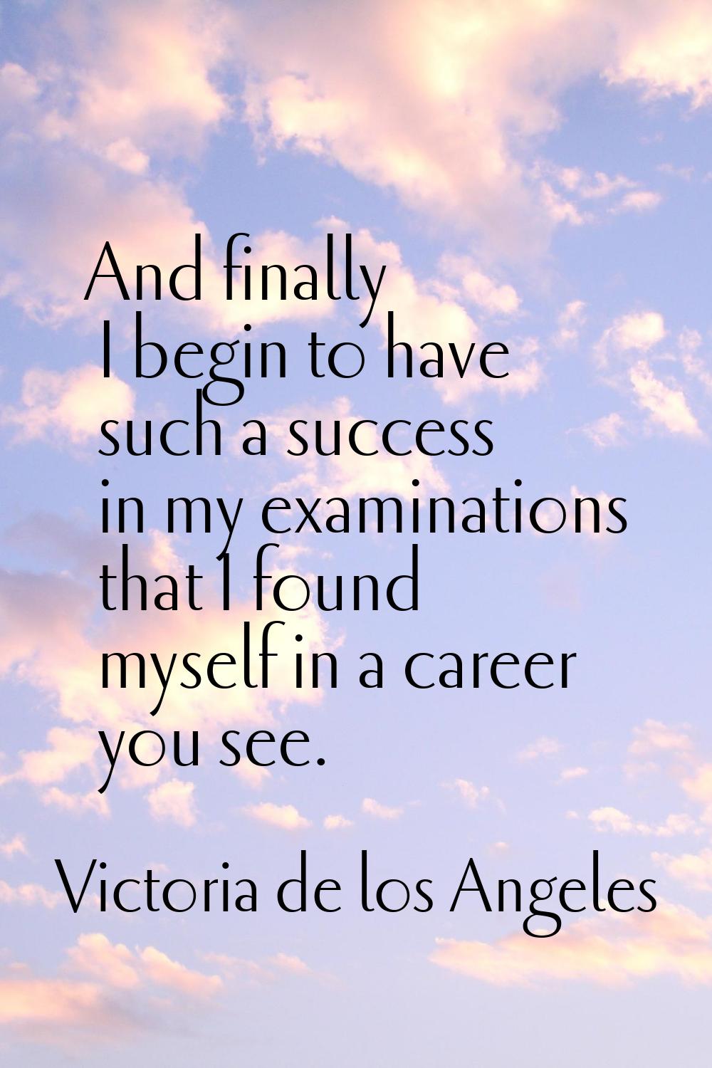 And finally I begin to have such a success in my examinations that I found myself in a career you s