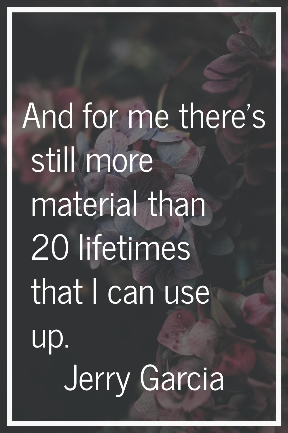 And for me there's still more material than 20 lifetimes that I can use up.