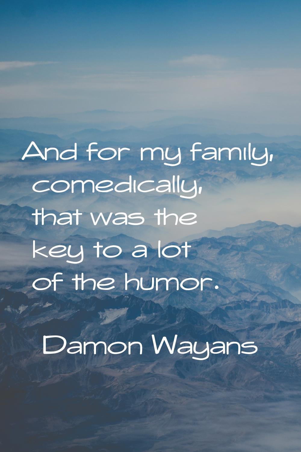 And for my family, comedically, that was the key to a lot of the humor.