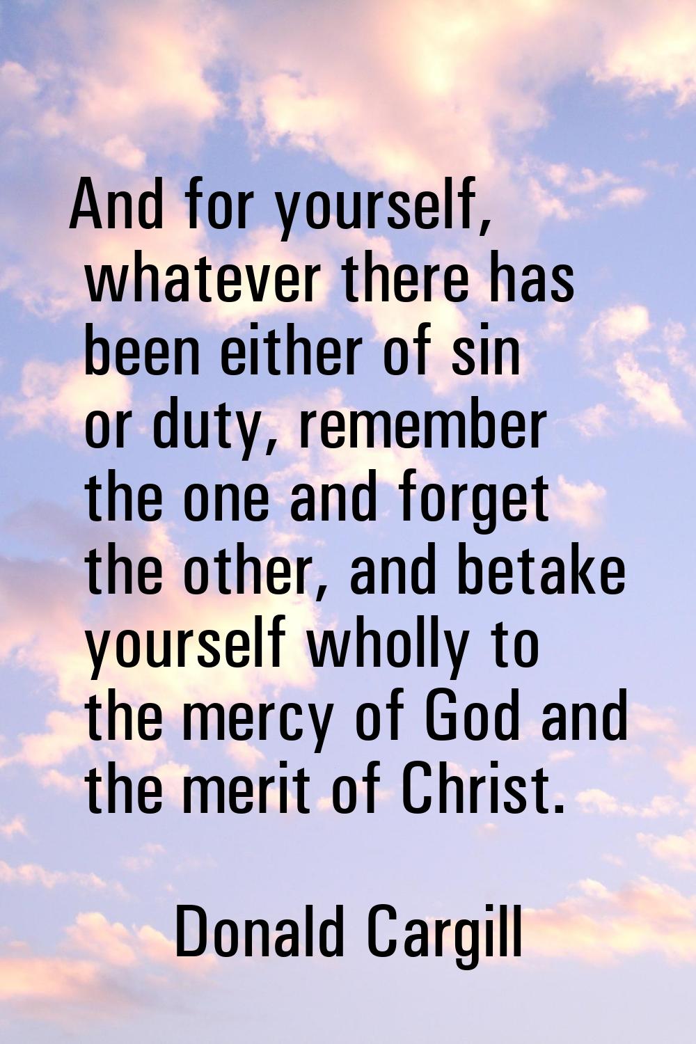 And for yourself, whatever there has been either of sin or duty, remember the one and forget the ot