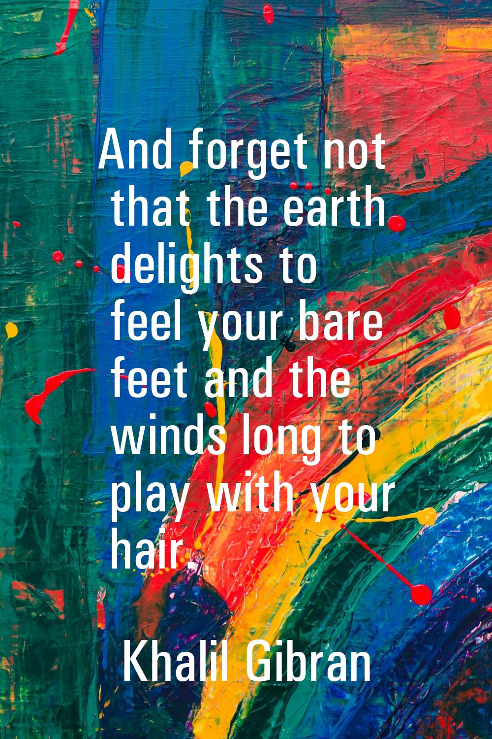 And forget not that the earth delights to feel your bare feet and the winds long to play with your 
