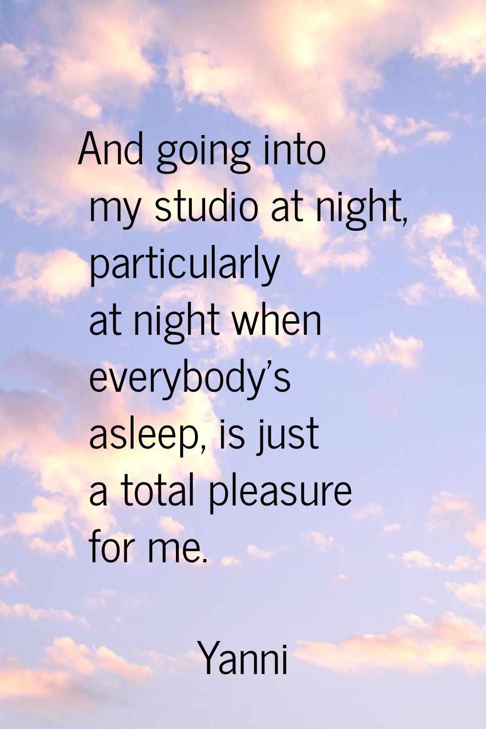 And going into my studio at night, particularly at night when everybody's asleep, is just a total p