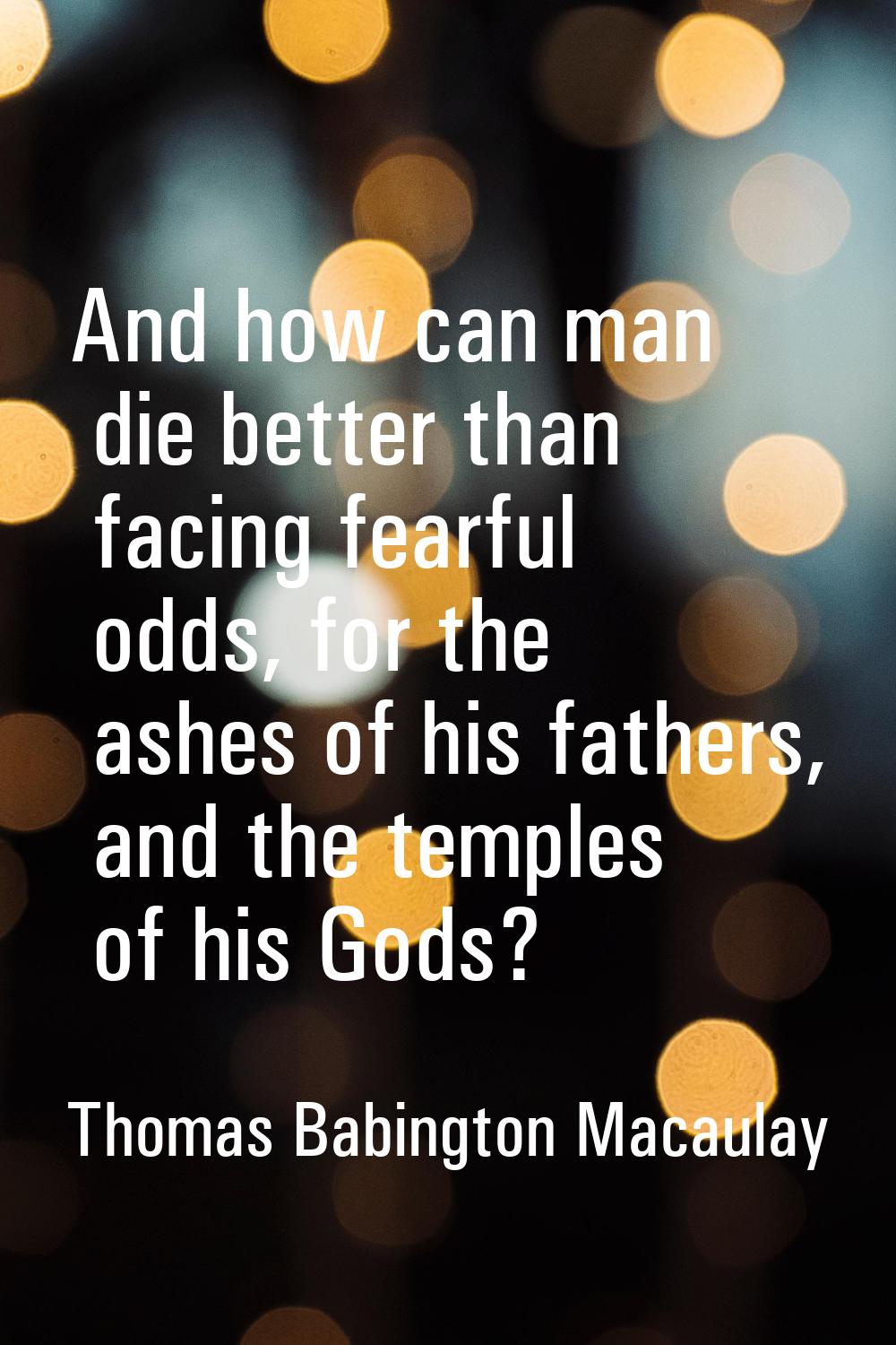 And how can man die better than facing fearful odds, for the ashes of his fathers, and the temples 