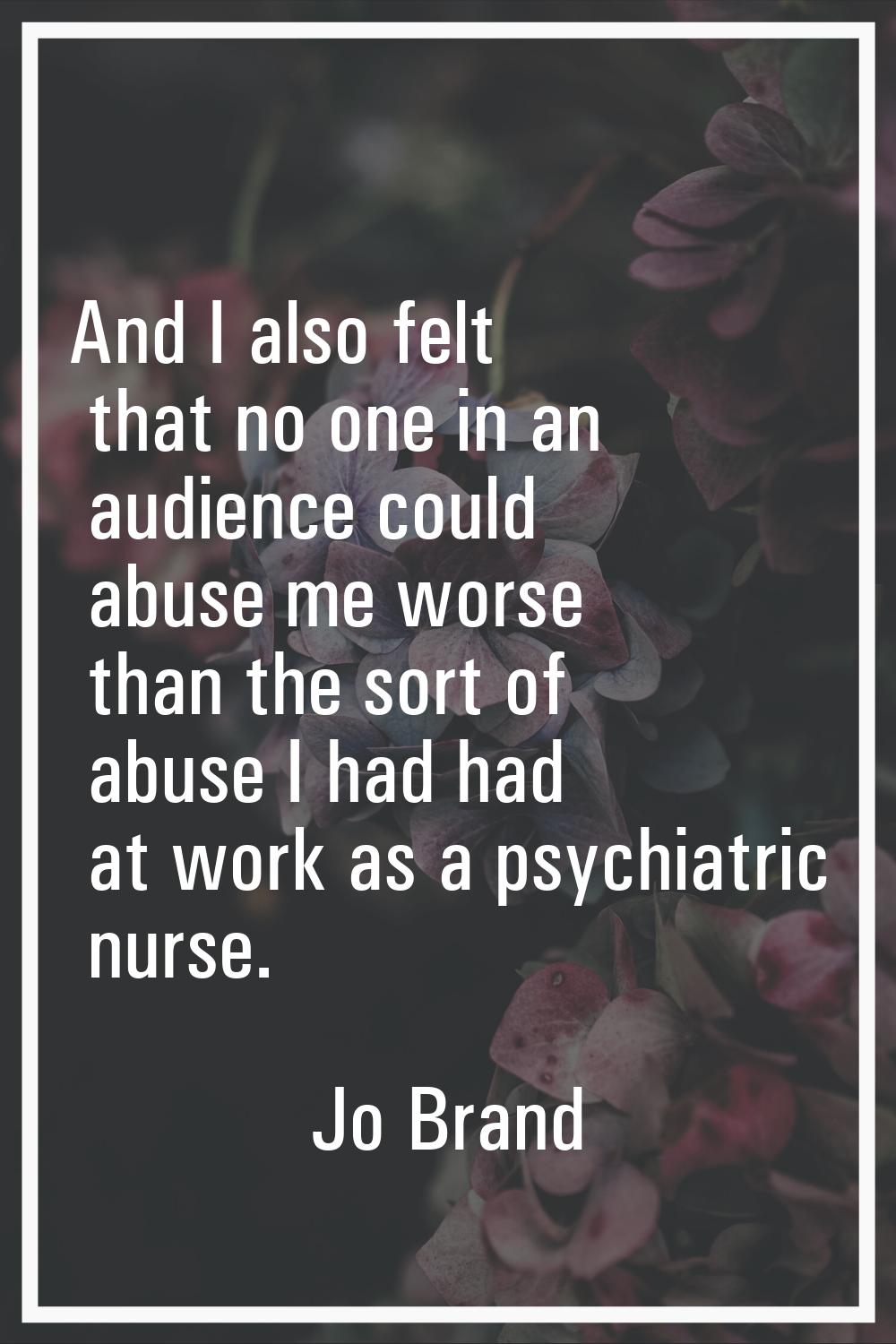 And I also felt that no one in an audience could abuse me worse than the sort of abuse I had had at