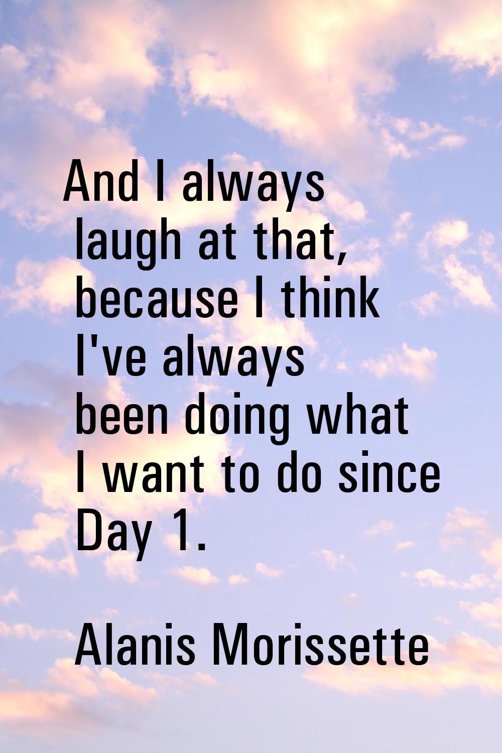 And I always laugh at that, because I think I've always been doing what I want to do since Day 1.