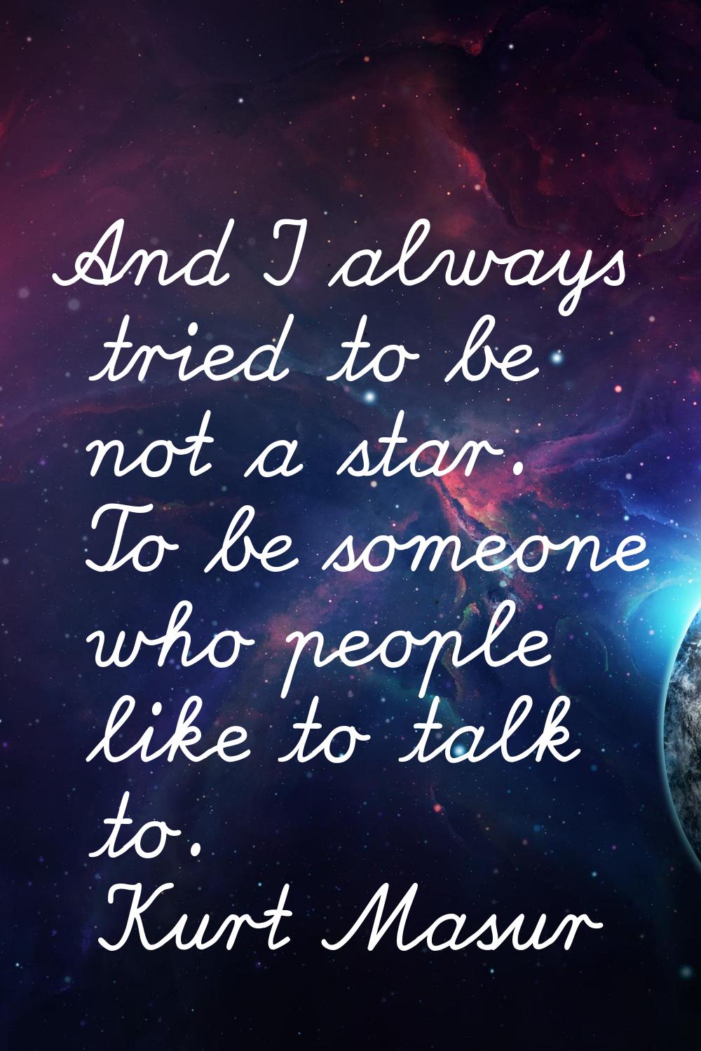 And I always tried to be not a star. To be someone who people like to talk to.