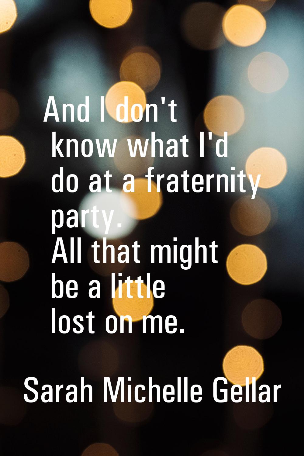 And I don't know what I'd do at a fraternity party. All that might be a little lost on me.