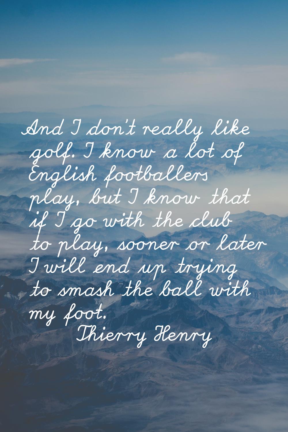 And I don't really like golf. I know a lot of English footballers play, but I know that if I go wit