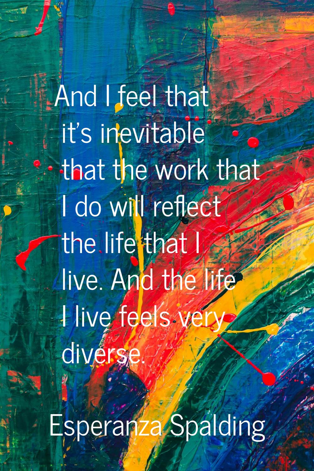 And I feel that it's inevitable that the work that I do will reflect the life that I live. And the 