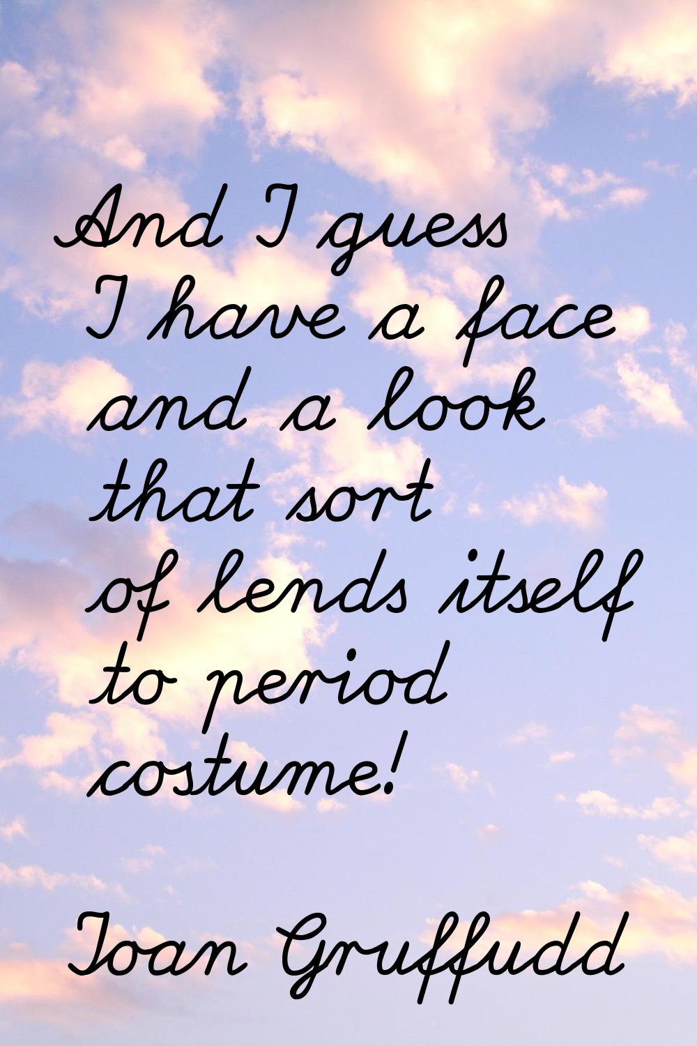 And I guess I have a face and a look that sort of lends itself to period costume!