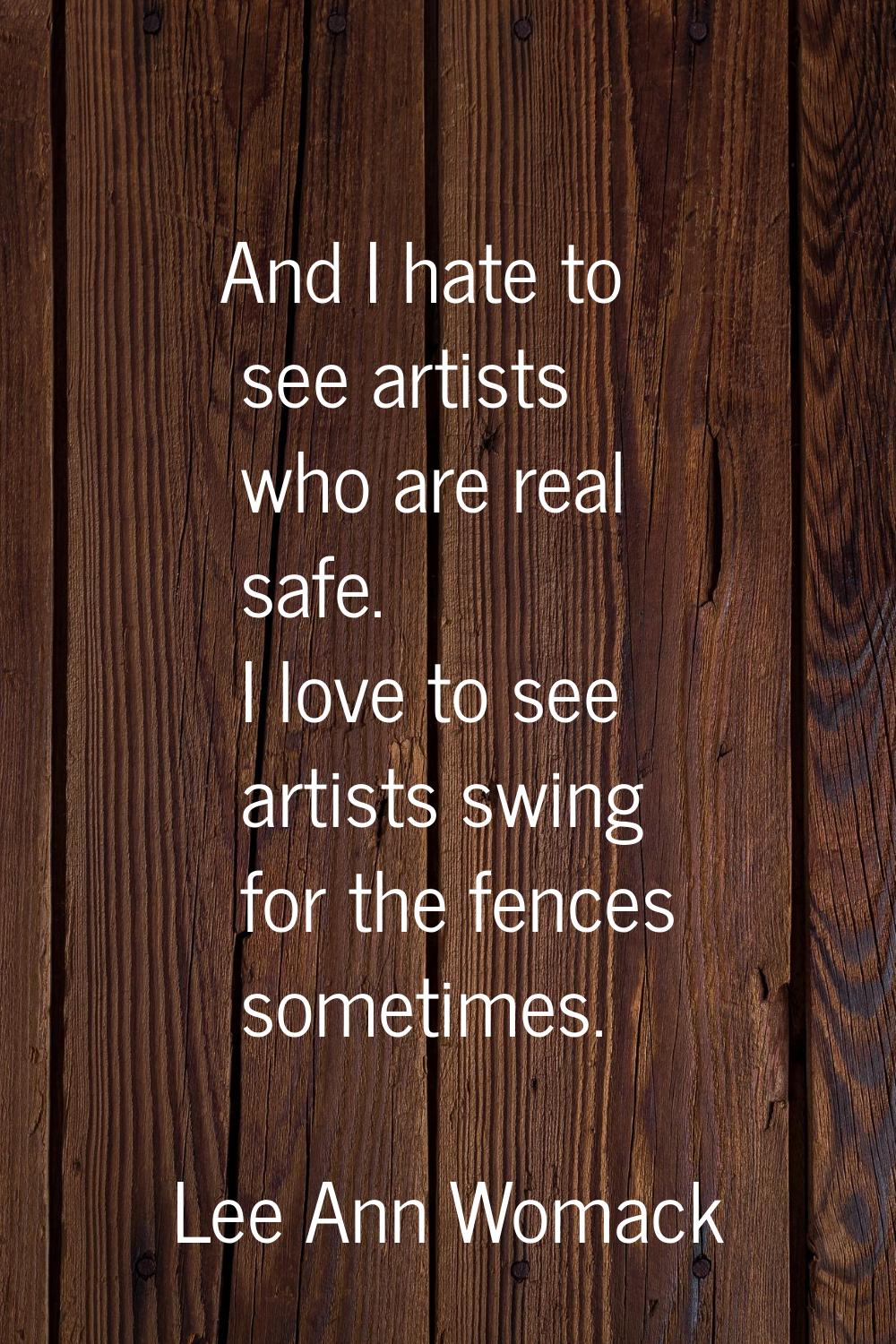 And I hate to see artists who are real safe. I love to see artists swing for the fences sometimes.