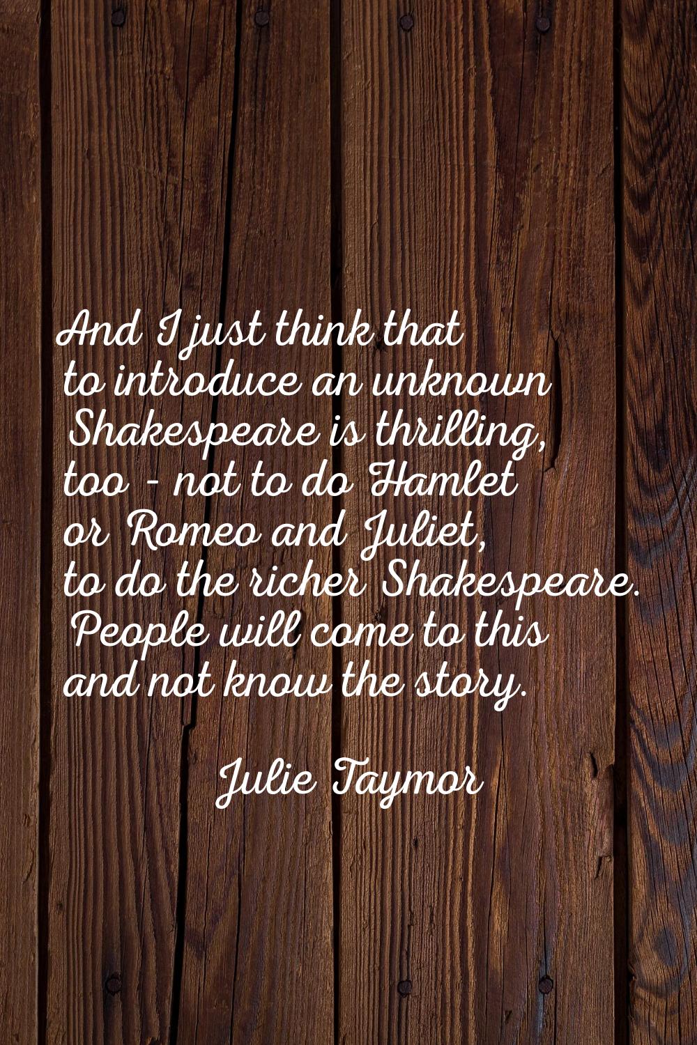 And I just think that to introduce an unknown Shakespeare is thrilling, too - not to do Hamlet or R