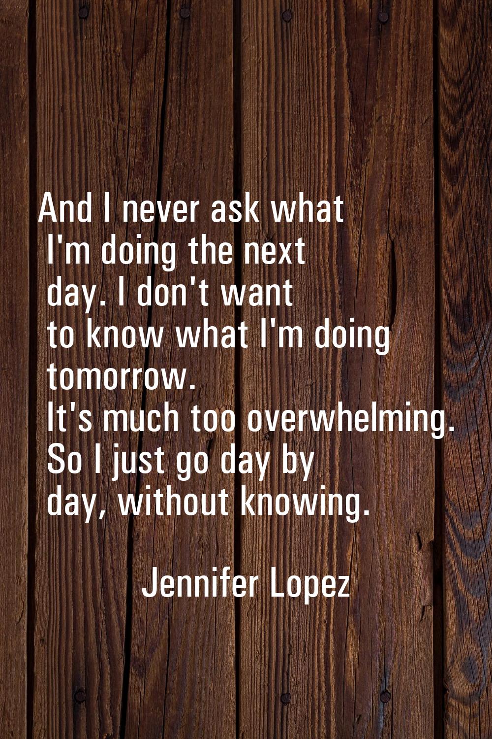 And I never ask what I'm doing the next day. I don't want to know what I'm doing tomorrow. It's muc