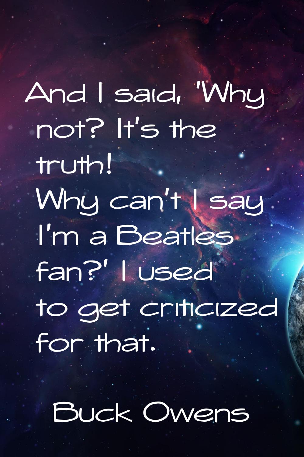 And I said, 'Why not? It's the truth! Why can't I say I'm a Beatles fan?' I used to get criticized 