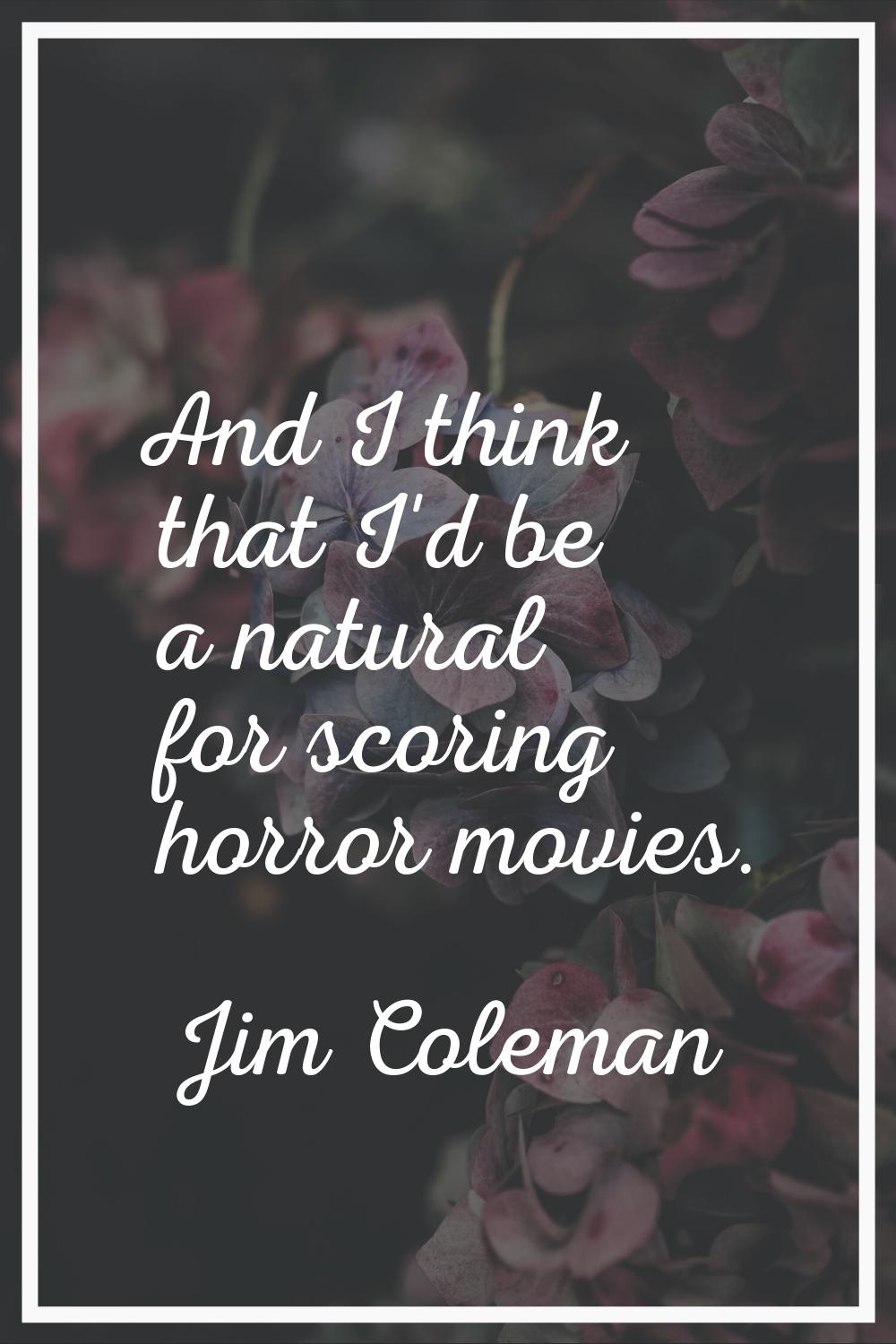 And I think that I'd be a natural for scoring horror movies.