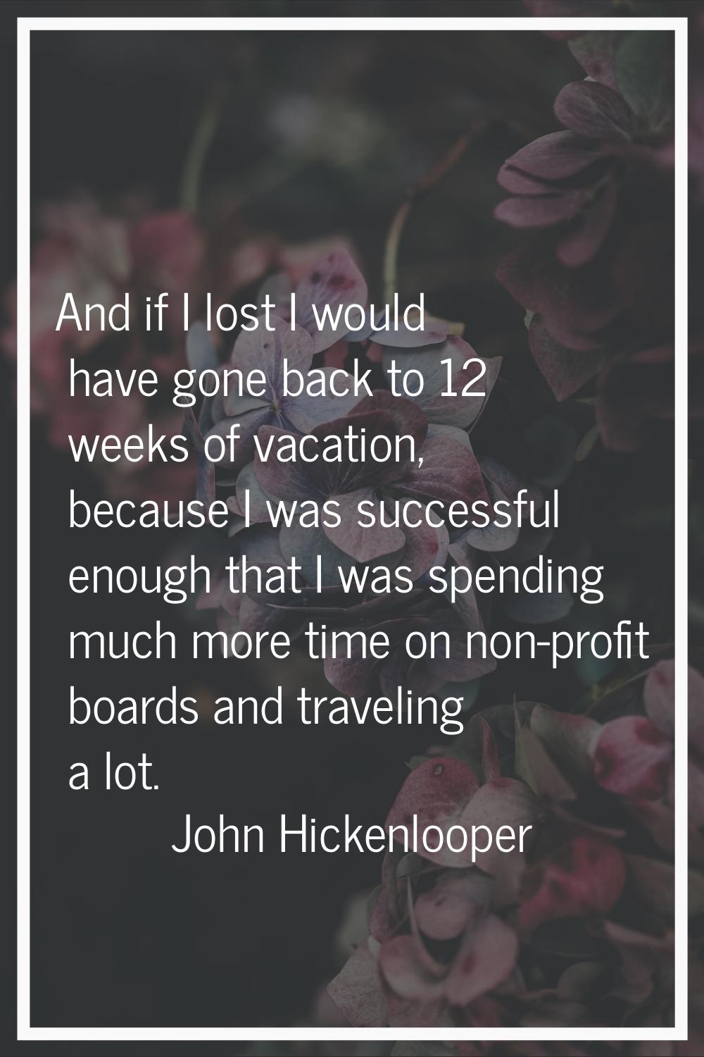 And if I lost I would have gone back to 12 weeks of vacation, because I was successful enough that 